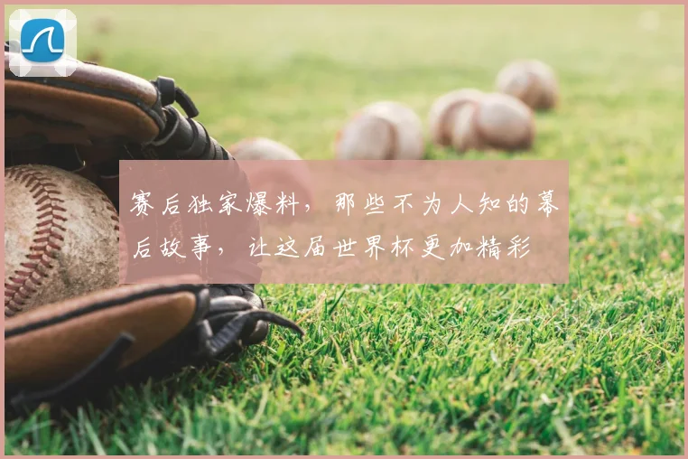 赛后独家爆料,那些不为人知的幕后故事,让这届世界杯更加精彩