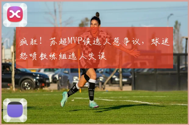 疯狂!苏超MVP候选人惹争议,球迷怒喷教练组选人失误