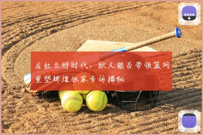 后杜兰特时代，欧文能否带领篮网重塑辉煌独家专访揭秘
