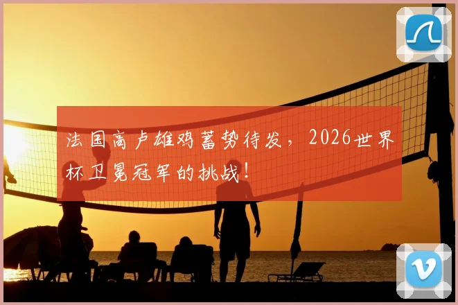 法国高卢雄鸡蓄势待发，2026世界杯卫冕冠军的挑战！
