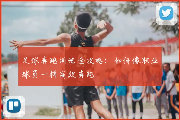 足球奔跑训练全攻略:如何像职业球员一样高效奔跑