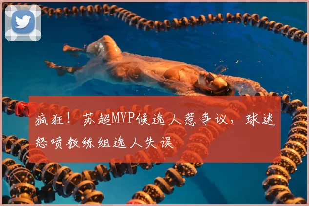 疯狂！苏超MVP候选人惹争议，球迷怒喷教练组选人失误
