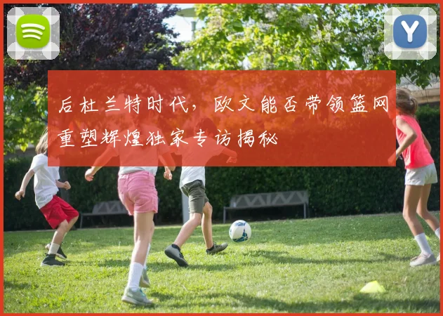 后杜兰特时代,欧文能否带领篮网重塑辉煌独家专访揭秘