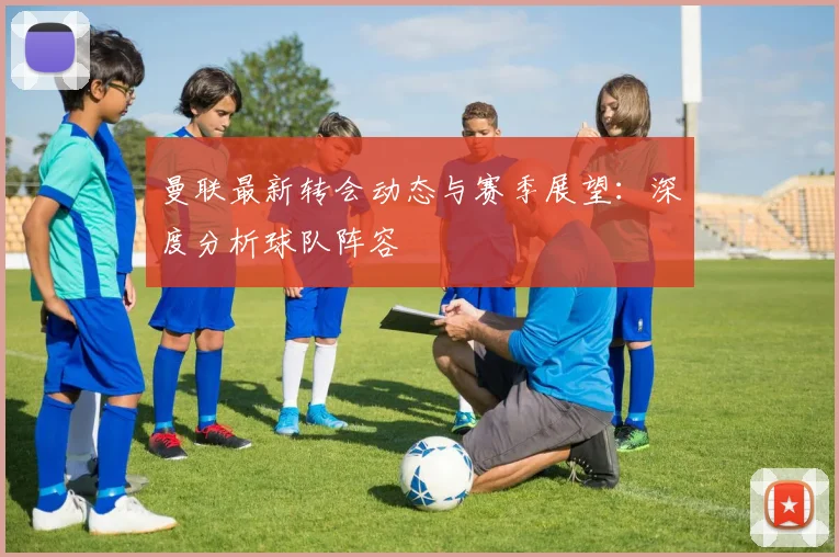 曼联最新转会动态与赛季展望：深度分析球队阵容