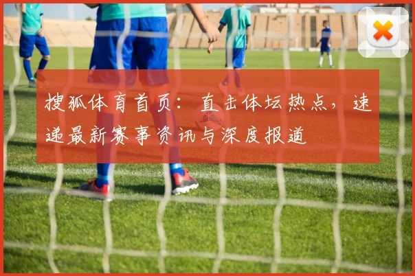 搜狐体育首页：直击体坛热点，速递最新赛事资讯与深度报道
